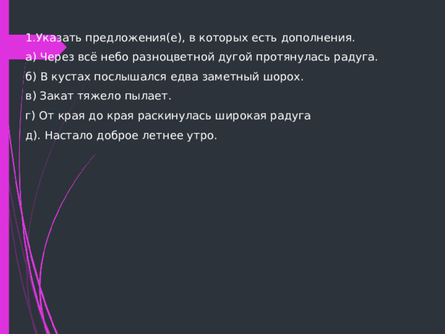 1.Указать предложения(е), в которых есть дополнения. а) Через всё небо разноцветной дугой протянулась радуга. б) В кустах послышался едва заметный шорох. в) Закат тяжело пылает. г) От края до края раскинулась широкая радуга д). Настало доброе летнее утро. 
