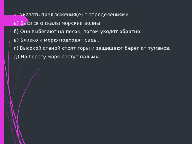 2. Указать предложения(е) с определениями а) Бьются о скалы морские волны б) Они выбегают на песок, потом уходят обратно. в) Близко к морю подходят сады. г) Высокой стеной стоят горы и защищают берег от туманов. д).На берегу моря растут пальмы. 