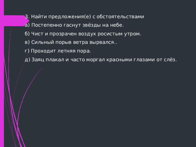 3. Найти предложения(е) с обстоятельствами а) Постепенно гаснут звёзды на небе. б) Чист и прозрачен воздух росистым утром. в) Сильный порыв ветра вырвался.. г) Проходит летняя пора. д) Заяц плакал и часто моргал красными глазами от слёз.   