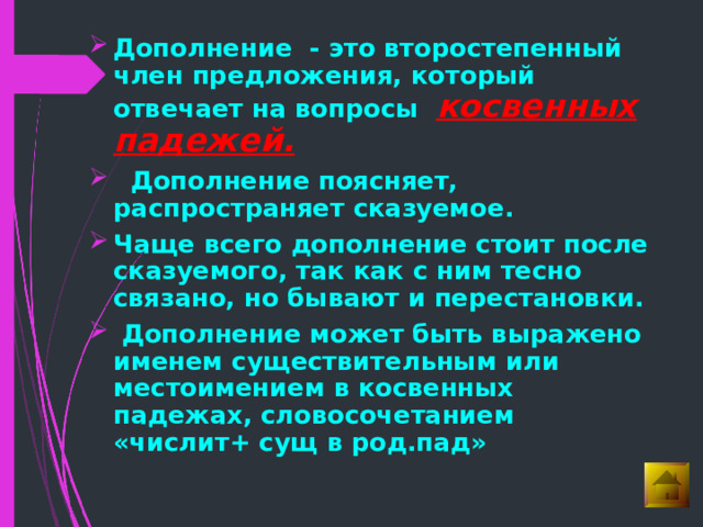 Дополнение - это второстепенный член предложения, который отвечает на вопросы косвенных падежей.   Дополнение поясняет, распространяет сказуемое. Чаще всего дополнение стоит после сказуемого, так как с ним тесно связано, но бывают и перестановки.  Дополнение может быть выражено именем существительным или местоимением в косвенных падежах, словосочетанием «числит+ сущ в род.пад» 