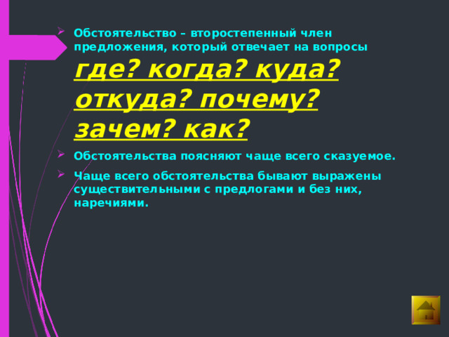 Обстоятельство – второстепенный член предложения, который отвечает на вопросы где? когда? куда? откуда? почему? зачем? как?  Обстоятельства поясняют чаще всего сказуемое. Чаще всего обстоятельства бывают выражены существительными с предлогами и без них, наречиями. 