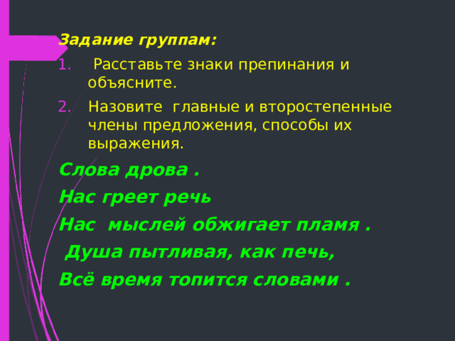 Задание группам:  Расставьте знаки препинания и объясните. Назовите главные и второстепенные члены предложения, способы их выражения. Слова дрова . Нас греет речь Нас мыслей обжигает пламя .  Душа пытливая, как печь, Всё время топится словами .  