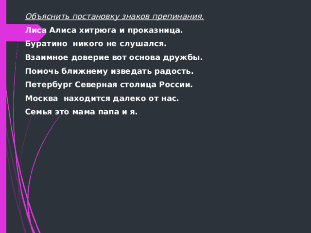 Объяснить постановку знаков препинания. Лиса Алиса хитрюга и проказница. Буратино никого не слушался. Взаимное доверие вот основа дружбы. Помочь ближнему изведать радость. Петербург Северная столица России. Москва находится далеко от нас. Семья это мама папа и я.     