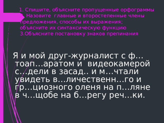  1. C пишите, объясните пропущенные орфограммы  2. Назовите главные и второстепенные члены предложения, способы их выражения;  объясните их синтаксическую функцию  3.Объясните постановку знаков препинания    Я и мой друг-журналист с ф…тоап…аратом и видеокамерой с…дели в засад.. и м…чтали увидеть в…личественн…го и гр…циозного оленя на п…ляне в ч…щобе на б…регу реч…ки. 