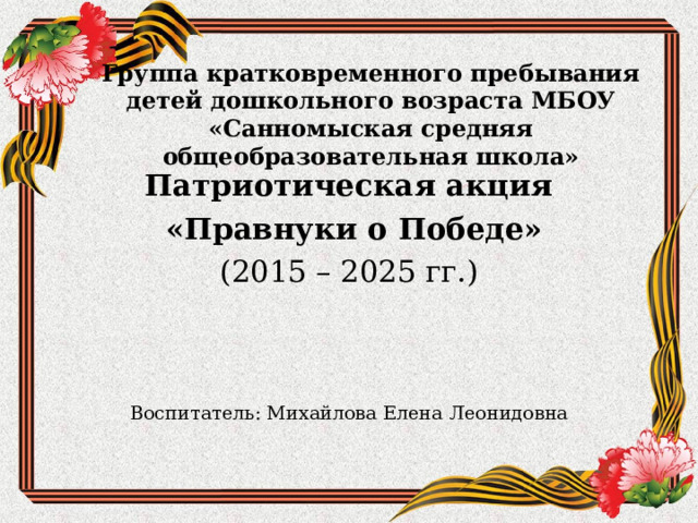     Группа кратковременного пребывания детей дошкольного возраста МБОУ «Санномыская средняя общеобразовательная школа»    Патриотическая акция  «Правнуки о Победе» (2015 – 2025 гг.) Воспитатель: Михайлова Елена Леонидовна 