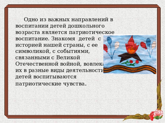  Одно из важных направлений в воспитании детей дошкольного возраста является патриотическое воспитание. Знакомя детей с историей нашей страны, с ее символикой, с событиями, связанными с Великой Отечественной войной, вовлекая их в разные виды деятельности, у детей воспитываются патриотические чувства . 
