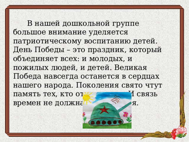  В нашей дошкольной группе большое внимание уделяется патриотическому воспитанию детей. День Победы – это праздник, который объединяет всех: и молодых, и пожилых людей, и детей. Великая Победа навсегда останется в сердцах нашего народа. Поколения свято чтут память тех, кто отстоял мир. И связь времен не должна прерываться. 