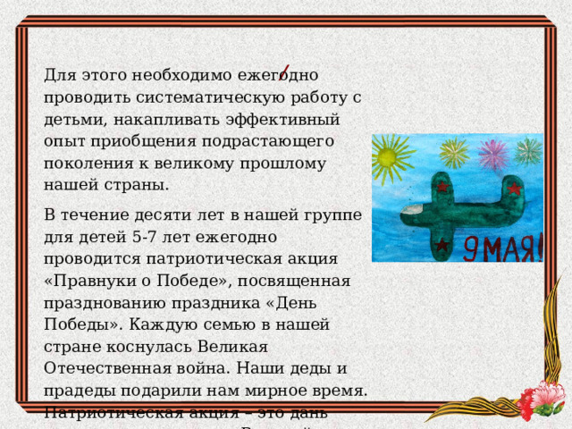 /  Для этого необходимо ежегодно проводить систематическую работу с детьми, накапливать эффективный опыт приобщения подрастающего поколения к великому прошлому нашей страны. В течение десяти лет в нашей группе для детей 5-7 лет ежегодно проводится патриотическая акция «Правнуки о Победе», посвященная празднованию праздника «День Победы». Каждую семью в нашей стране коснулась Великая Отечественная война. Наши деды и прадеды подарили нам мирное время. Патриотическая акция – это дань уважения к ветеранам Великой Отечественной войны. 