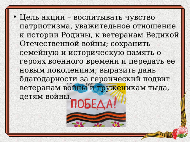 Цель акции – воспитывать чувство патриотизма, уважительное отношение к истории Родины, к ветеранам Великой Отечественной войны; сохранить семейную и историческую память о героях военного времени и передать ее новым поколениям; выразить дань благодарности за героический подвиг ветеранам войны и труженикам тыла, детям войны.  
