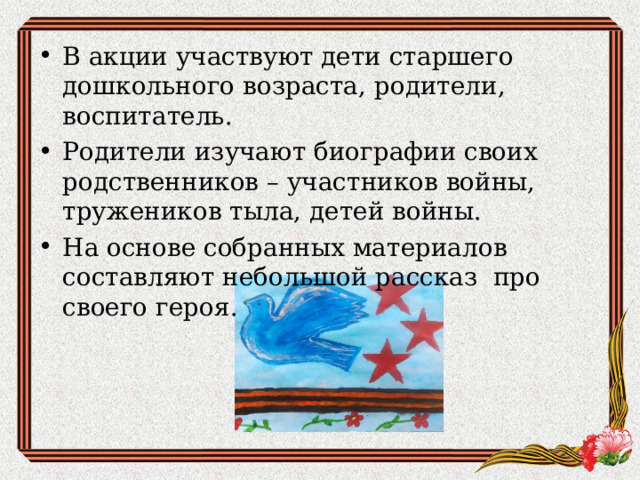В акции участвуют дети старшего дошкольного возраста, родители, воспитатель. Родители изучают биографии своих родственников – участников войны, тружеников тыла, детей войны. На основе собранных материалов составляют небольшой рассказ про своего героя.  