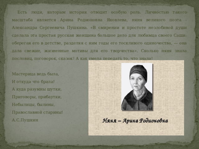  Есть люди, которым история отводит особую роль. Личностью такого масштаба является Арина Родионовна Яковлева, няня великого поэта - Александра Сергеевича Пушкина. «В смирении и простоте незлобивой души сделала эта простая русская женщина большое дело для любимца своего Саши: оберегая его в детстве, разделяя с ним годы его тоскливого одиночества, — она дала свежие, жизненные мотивы для его творчества». Сколько няня знала пословиц, поговорок, сказок! А как умела передать то, что знала! Мастерица ведь была, И откуда что брала! А куда разумны шутки, Приговоры, прибаутки, Небылицы, былины, Православной старины! А.С.Пушкин  