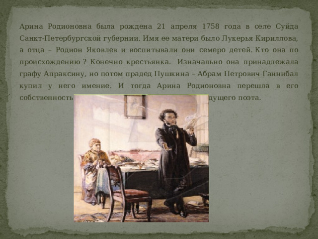 Арина Родионовна была рождена 21 апреля 1758 года в селе Суйда Санкт-Петербургской губернии. Имя ее матери было Лукерья Кириллова, а отца – Родион Яковлев и воспитывали они семеро детей. Кто она по происхождению ? Конечно крестьянка.  Изначально она принадлежала графу Апраксину, но потом прадед Пушкина – Абрам Петрович Ганнибал купил у него имение. И тогда Арина Родионовна перешла в его собственность. Так и началась ее служба семье будущего поэта.  