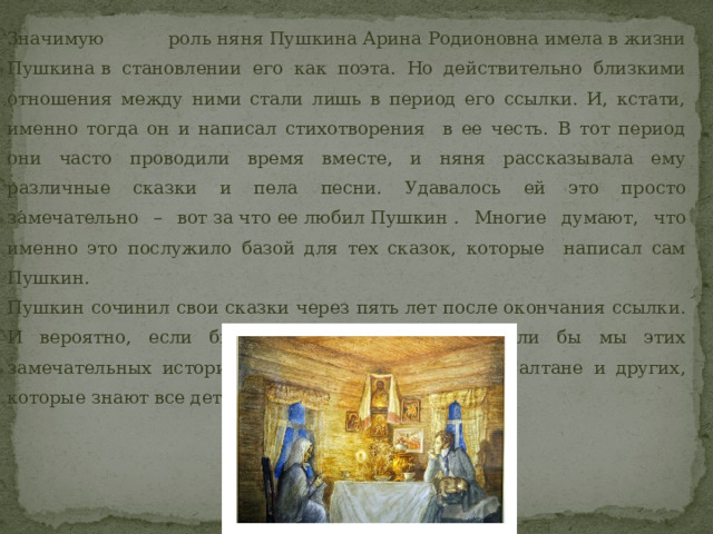 Значимую роль няня Пушкина Арина Родионовна имела в жизни Пушкина в становлении его как поэта. Но действительно близкими отношения между ними стали лишь в период его ссылки. И, кстати, именно тогда он и написал стихотворения в ее честь. В тот период они часто проводили время вместе, и няня рассказывала ему различные сказки и пела песни. Удавалось ей это просто замечательно – вот за что ее любил Пушкин . Многие думают, что именно это послужило базой для тех сказок, которые написал сам Пушкин.  Пушкин сочинил свои сказки через пять лет после окончания ссылки. И вероятно, если бы не его няня, то не знали бы мы этих замечательных историй о золотой рыбке, о царе Салтане и других, которые знают все дети.  