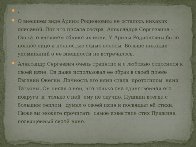 . О внешнем виде Арины Родионовны не осталось никаких описаний. Вот что писала сестра Александра Сергеевича – Ольга о внешнем облике их няни. У Арины Родионовны было полное лицо и полностью седые волосы. Больше никаких упоминаний о ее внешности не встречалось. Александр Сергеевич очень трепетно и с любовью относился к своей няне. Он даже использовал ее образ в своей поэме Евгений Онегин. Личность его няни стала прототипом няни Татьяны. Он писал о ней, что только она единственная его подруга и только с ней ему не скучно. Пушкин всегда с большим теплом думал о своей няне и посвящал ей стихи. Ниже вы можете прочитать самое известное стих Пушкина, посвященный своей няне. 