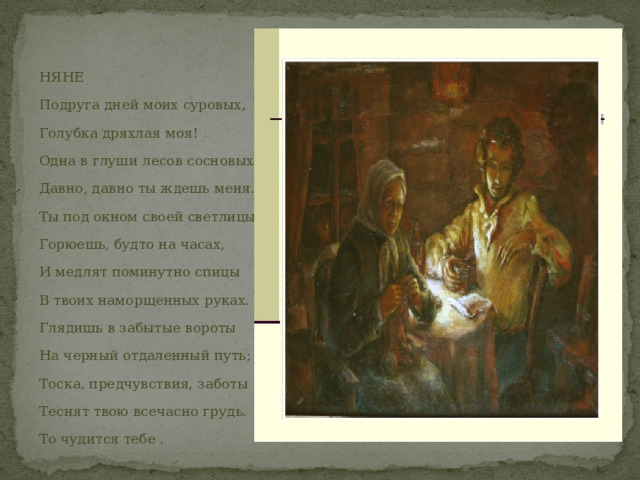 НЯНЕ Подруга дней моих суровых, Голубка дряхлая моя! Одна в глуши лесов сосновых Давно, давно ты ждешь меня. Ты под окном своей светлицы Горюешь, будто на часах, И медлят поминутно спицы В твоих наморщенных руках. Глядишь в забытые вороты На черный отдаленный путь; Тоска, предчувствия, заботы Теснят твою всечасно грудь. То чудится тебе . 