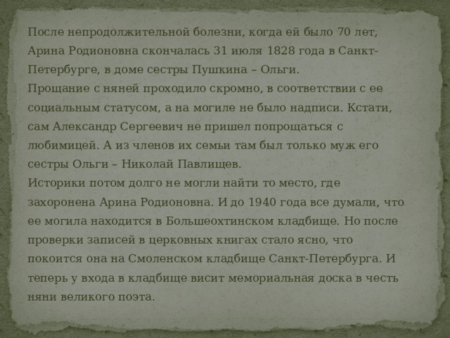 После непродолжительной болезни, когда ей было 70 лет, Арина Родионовна скончалась 31 июля 1828 года в Санкт-Петербурге, в доме сестры Пушкина – Ольги. Прощание с няней проходило скромно, в соответствии с ее социальным статусом, а на могиле не было надписи. Кстати, сам Александр Сергеевич не пришел попрощаться с любимицей. А из членов их семьи там был только муж его сестры Ольги – Николай Павлищев. Историки потом долго не могли найти то место, где захоронена Арина Родионовна. И до 1940 года все думали, что ее могила находится в Большеохтинском кладбище. Но после проверки записей в церковных книгах стало ясно, что покоится она на Смоленском кладбище Санкт-Петербурга. И теперь у входа в кладбище висит мемориальная доска в честь няни великого поэта. 