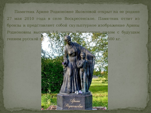  Памятник Арине Родионовне Яковлевой открыт на ее родине 27 мая 2010 года в селе Воскресенское. Памятник отлит из бронзы и представляет собой скульптурное изображение Арины Родионовны высотой 1,6 метра. Няня стоит рядом с будущим гением русской поэзии. Весит памятник порядка 500 кг. 
