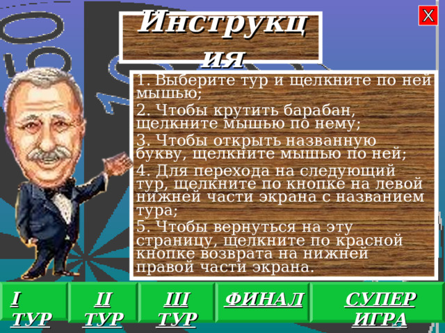 Инструкция  Выберите тур и щелкните по ней мышью; 2. Чтобы крутить барабан, щелкните мышью по нему; 3. Чтобы открыть названную букву, щелкните мышью по ней; 4. Для перехода на следующий тур, щелкните по кнопке на левой нижней части экрана с названием тура; 5. Чтобы вернуться на эту страницу, щелкните по красной кнопке возврата на нижней правой части экрана. I ТУР II ТУР III ТУР ФИНАЛ СУПЕР ИГРА 