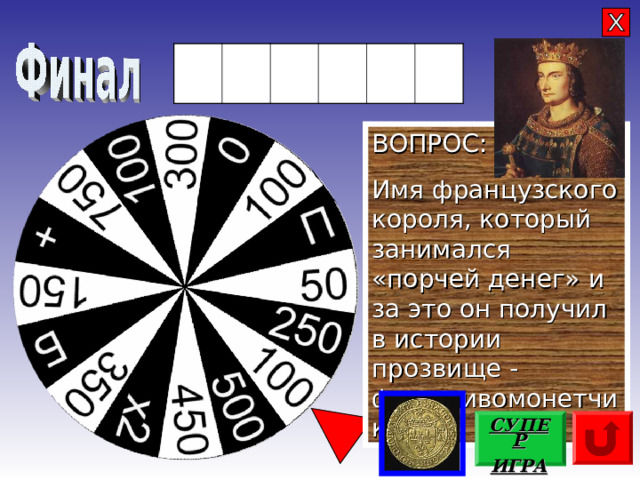 Ф И Л И П П ВОПРОС: Имя французского короля, который занимался «порчей денег» и за это он получил в истории прозвище - фальшивомонетчик СУПЕР ИГРА 