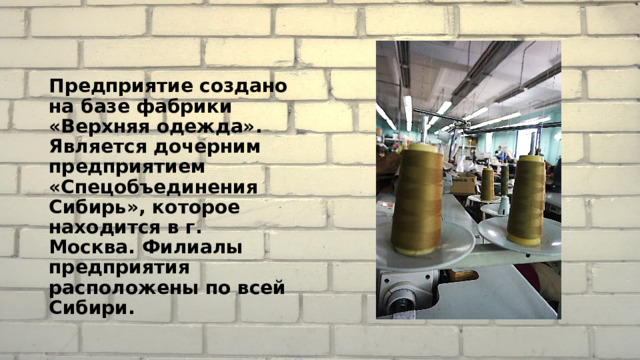 Предприятие создано на базе фабрики «Верхняя одежда». Является дочерним предприятием «Спецобъединения Сибирь», которое находится в г. Москва. Филиалы предприятия расположены по всей Сибири. 
