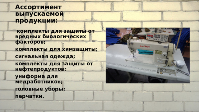 Ассортимент выпускаемой продукции:  комплекты для защиты от вредных биологических факторов; комплекты для химзащиты; сигнальная одежда; комплекты для защиты от нефтепродуктов; униформа для медработников; головные уборы; перчатки. 