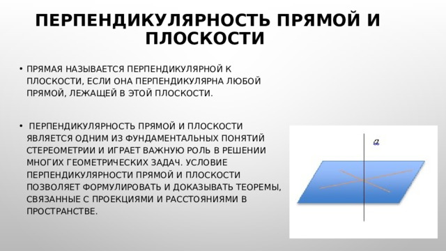 Перпендикулярность прямой и плоскости Прямая называется перпендикулярной к плоскости, если она перпендикулярна любой прямой, лежащей в этой плоскости.  Перпендикулярность прямой и плоскости является одним из фундаментальных понятий стереометрии и играет важную роль в решении многих геометрических задач. Условие перпендикулярности прямой и плоскости позволяет формулировать и доказывать теоремы, связанные с проекциями и расстояниями в пространстве. 