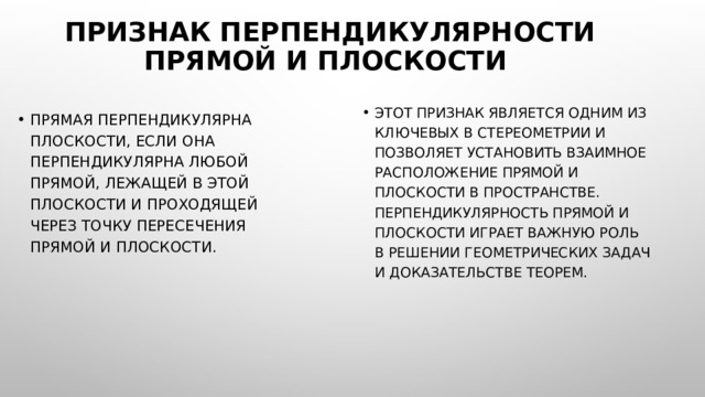Признак перпендикулярности прямой и плоскости Этот признак является одним из ключевых в стереометрии и позволяет установить взаимное расположение прямой и плоскости в пространстве. Перпендикулярность прямой и плоскости играет важную роль в решении геометрических задач и доказательстве теорем. Прямая перпендикулярна плоскости, если она перпендикулярна любой прямой, лежащей в этой плоскости и проходящей через точку пересечения прямой и плоскости. 