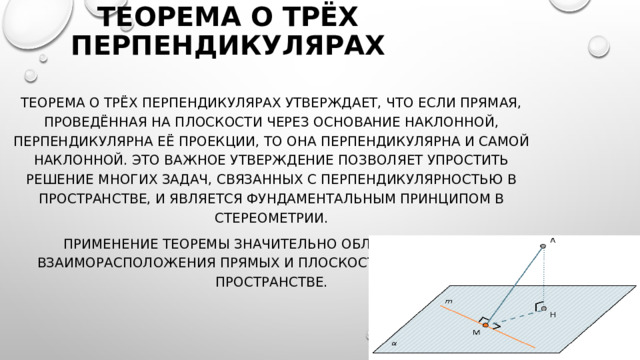 Теорема о трёх перпендикулярах Теорема о трёх перпендикулярах утверждает, что если прямая, проведённая на плоскости через основание наклонной, перпендикулярна её проекции, то она перпендикулярна и самой наклонной. Это важное утверждение позволяет упростить решение многих задач, связанных с перпендикулярностью в пространстве, и является фундаментальным принципом в стереометрии.  Применение теоремы значительно облегчает анализ взаиморасположения прямых и плоскостей в трёхмерном пространстве. 