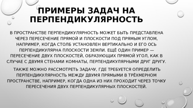Примеры задач на перпендикулярность В пространстве перпендикулярность может быть представлена через пересечение прямой и плоскости под прямым углом, например, когда столб установлен вертикально и его ось перпендикулярна плоскости земли. Ещё один пример — пересечение двух плоскостей, образующих прямой угол, как в случае с двумя стенами комнаты, перпендикулярными друг другу.  Также можно рассмотреть задачу, где требуется определить перпендикулярность между двумя прямыми в трёхмерном пространстве, например, когда одна из них проходит через точку пересечения двух перпендикулярных плоскостей. 