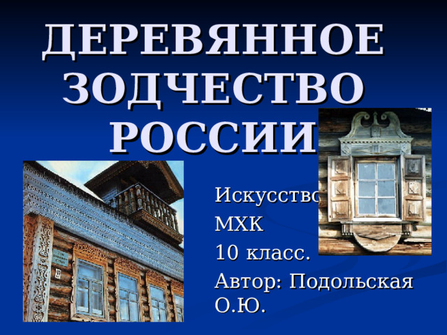 ДЕРЕВЯННОЕ  ЗОДЧЕСТВО  РОССИИ Искусство МХК 10 класс. Автор: Подольская О.Ю. 