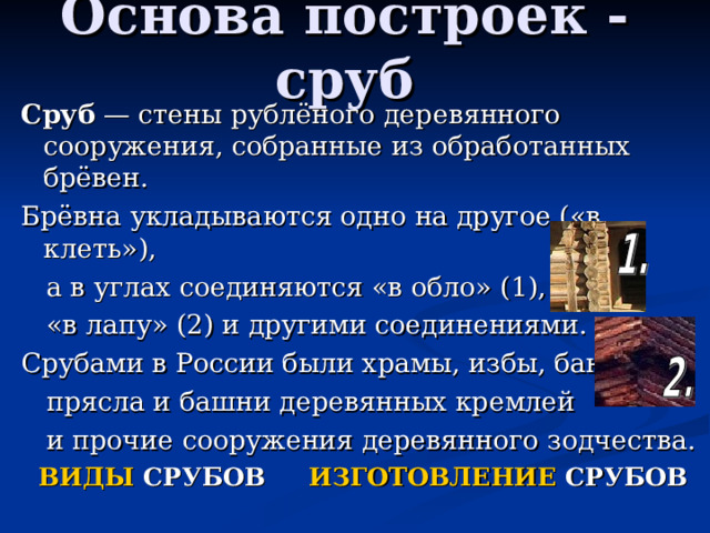Основа построек - сруб Сруб — стены рублёного деревянного сооружения, собранные из обработанных брёвен. Брёвна укладываются одно на другое («в клеть»),  а в углах соединяются «в обло» (1),  «в лапу» (2) и другими соединениями. Срубами в России были храмы, избы, бани,  прясла и башни деревянных кремлей  и прочие сооружения деревянного зодчества.  ВИДЫ СРУБОВ ИЗГОТОВЛЕНИЕ СРУБОВ 