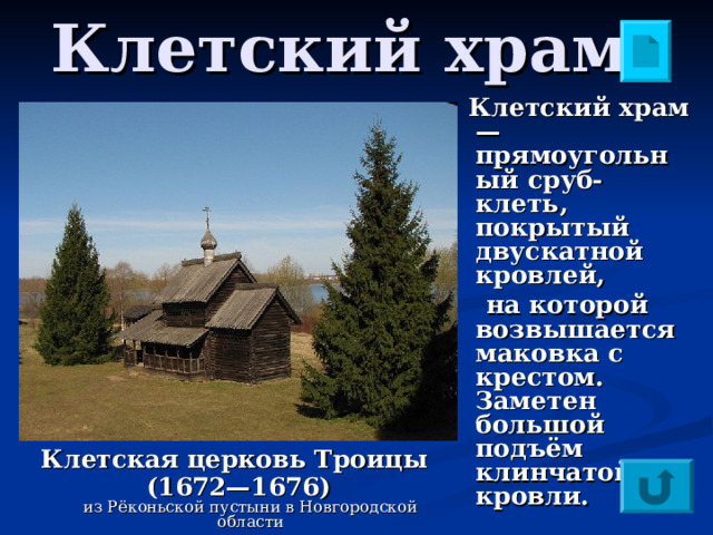 Клетский храм   Клетский храм — прямоугольный сруб-клеть, покрытый двускатной кровлей,  на которой возвышается маковка с крестом. Заметен большой подъём клинчатой кровли. Клетская церковь Троицы (1672—1676)  из Рёконьской пустыни в Новгородской области 
