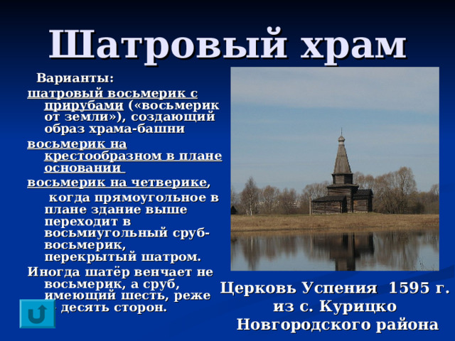 Шатровый храм  Варианты: шатровый восьмерик с прирубами («восьмерик от земли»), создающий образ храма-башни восьмерик на крестообразном в плане основании восьмерик на четверике ,  когда прямоугольное в плане здание выше переходит в восьмиугольный сруб-восьмерик, перекрытый шатром. Иногда шатёр венчает не восьмерик, а сруб, имеющий шесть, реже — десять сторон.  Церковь Успения 1595 г.  из с. Курицко  Новгородского района 