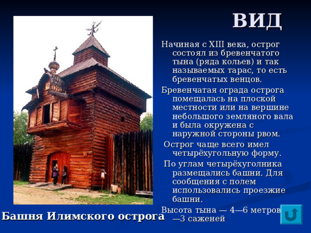  ВИД Начиная с XIII века, острог состоял из бревенчатого тына (ряда кольев) и так называемых тарас, то есть бревенчатых венцов. Бревенчатая ограда острога помещалась на плоской местности или на вершине небольшого земляного вала и была окружена с наружной стороны рвом.  Острог чаще всего имел четырёхугольную форму.  По углам четырёхуголника размещались башни. Для сообщения с полем использовались проезжие башни. Высота тына — 4—6 метров (2—3 саженей Башня Илимского острога 