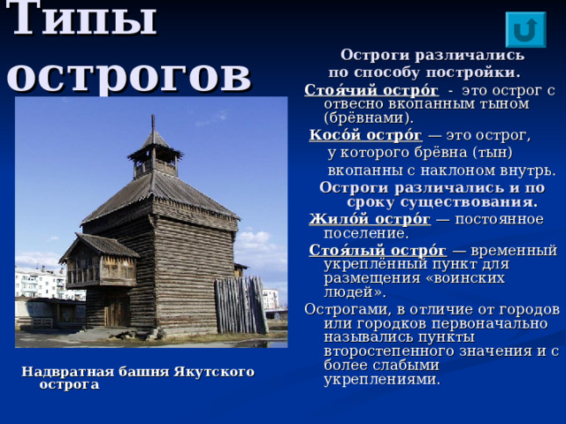 Типы острогов Остроги различались  по способу постройки.  Стоя́чий остро́г - это острог с отвесно вкопанным тыном (брёвнами).  Косо́й остро́г — это острог,  у которого брёвна (тын)  вкопанны с наклоном внутрь. Остроги различались и по сроку существования .  Жило́й остро́г — постоянное поселение.  Стоя́лый остро́г — временный укреплённый пункт для размещения «воинских людей». Острогами, в отличие от городов или городков первоначально назывались пункты второстепенного значения и с более слабыми укреплениями. Надвратная башня Якутского острога 