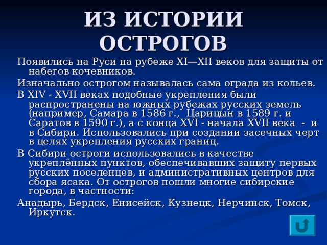 ИЗ ИСТОРИИ ОСТРОГОВ Появились на Руси на рубеже XI—XII веков для защиты от набегов кочевников. Изначально острогом называлась сама ограда из кольев. В XIV - XVII веках подобные укрепления были распространены на южных рубежах русских земель (например, Самара в 1586 г., Царицын в 1589 г. и Саратов в 1590 г.), а с конца XVI - начала XVII века - и в Сибири. Использовались при создании засечных черт в целях укрепления русских границ. В Сибири остроги использовались в качестве укреплённых пунктов, обеспечивавших защиту первых русских поселенцев, и административных центров для сбора ясака. От острогов пошли многие сибирские города, в частности: Анадырь, Бердск, Енисейск, Кузнецк, Нерчинск, Томск, Иркутск. 