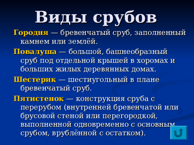 Виды срубов Городня — бревенчатый сруб, заполненный камнем или землёй. Повалуша  — большой, башнеобразный сруб под отдельной крышей в хоромах и больших жилых деревянных домах. Шестерик — шестиугольный в плане бревенчатый сруб. Пятистенок — конструкция сруба с перерубом (внутренней бревенчатой или брусовой стеной или перегородкой, выполненной одновременно с основным срубом, врублённой с остатком). 