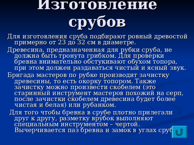 Изготовление срубов  Для изготовления сруба подбирают ровный древостой примерно от 23 до 32 см в диаметре. Древесина, предназначенная для рубки сруба, не должна быть тронута грибком. Для проверки бревна внимательно обстукивают обухом топора, при этом должен раздаваться чистый и ясный звук. Бригада мастеров по рубке производит зачистку древесины, то есть окорку топором. Также зачистку можно произвести скобелем (это старинный инструмент мастеров похожий на серп, после зачистки скобелем древесина будет более чистая и белая) или рубанком.  Для того чтобы бревна в срубе плотно прилегали друг к другу, разметку врубок выполняют специальным инструментом – чертой. Вычерчивается паз бревна и замок в углах сруба. 