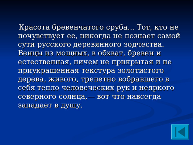  Красота бревенчатого сруба... Тот, кто не почувствует ее, никогда не познает самой сути русского деревянного зодчества. Венцы из мощных, в обхват, бревен и естественная, ничем не прикрытая и не приукрашенная текстура золотистого дерева, живого, трепетно вобравшего в себя тепло человеческих рук и неяркого северного солнца,— вот что навсегда западает в душу. 