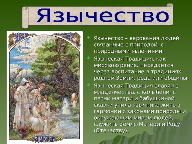 Язычество – верования людей связанные с природой, с природными явлениями. Языческая Традиция, как мировоззрение, передается через воспитание в традициях родной Земли, рода или общины. Языческая Традиция славян с младенчества, с колыбели, с песни матери и бабушкиной сказки учила язычника жить в гармонии с законами природы и окружающим миром людей, служить Земле-Матери и Роду (Отечеству). 