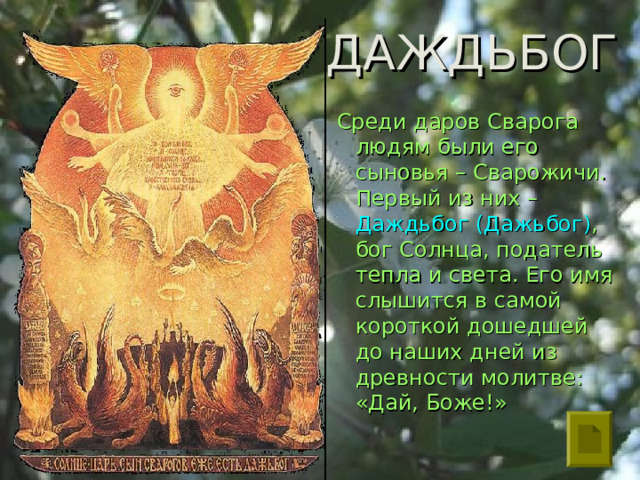 ДАЖДЬБОГ  Среди даров Сварога людям были его сыновья – Сварожичи. Первый из них – Даждьбог (Дажьбог) , бог Солнца, податель тепла и света. Его имя слышится в самой короткой дошедшей до наших дней из древности молитве: «Дай, Боже!» 