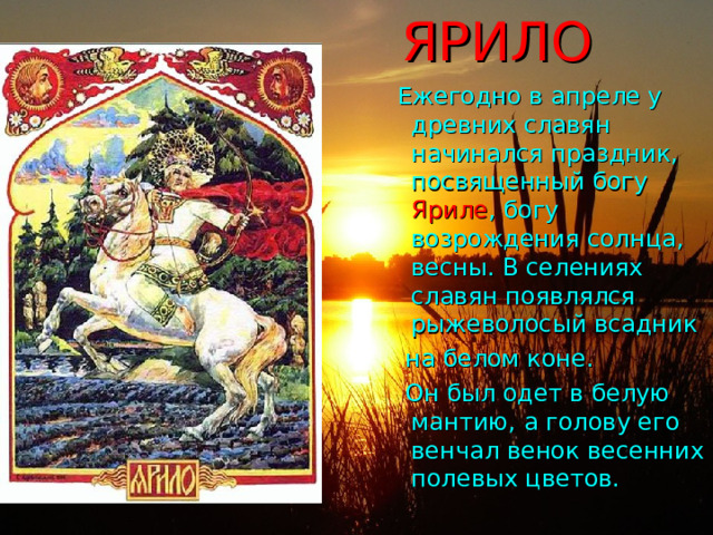 ЯРИЛО  Ежегодно в апреле у древних славян начинался праздник, посвященный богу Яриле , богу возрождения солнца, весны. В селениях славян появлялся рыжеволосый всадник  на белом коне.  Он был одет в белую мантию, а голову его венчал венок весенних полевых цветов. 
