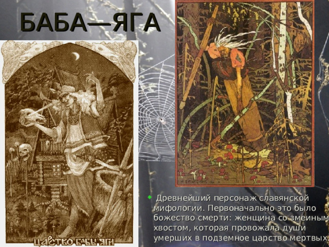 БАБА—ЯГА  Древнейший персонаж славянской мифологии. Первоначально это было божество смерти: женщина со змеиным хвостом, которая провожала души умерших в подземное царство мертвых. 