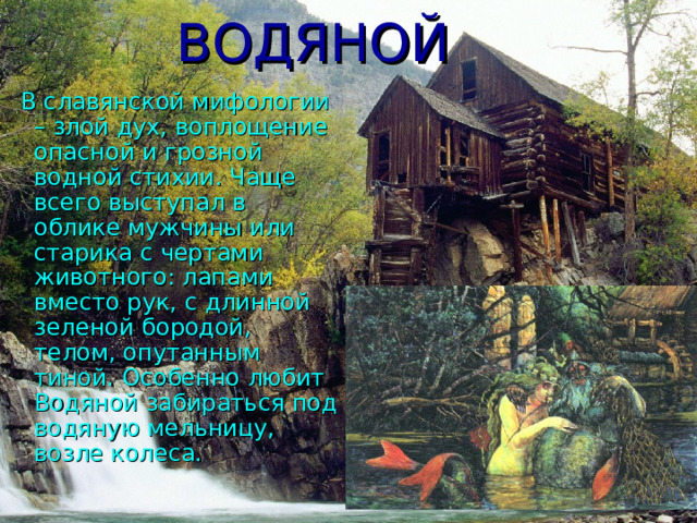 ВОДЯНОЙ  В славянской мифологии – злой дух, воплощение опасной и грозной водной стихии. Чаще всего выступал в облике мужчины или старика с чертами животного: лапами вместо рук, с длинной зеленой бородой, телом, опутанным тиной. Особенно любит Водяной забираться под водяную мельницу, возле колеса. 
