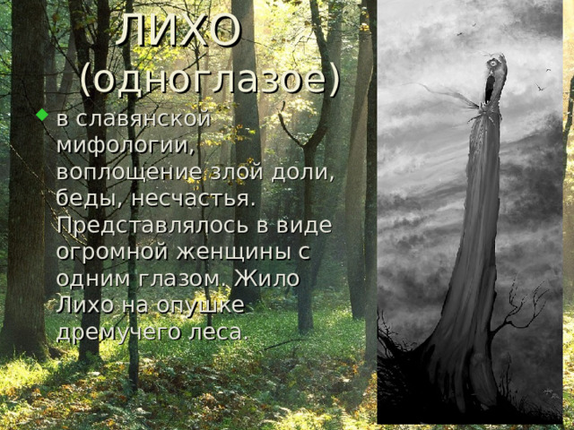  ЛИХО  ( одноглазое ) в славянской мифологии, воплощение злой доли, беды, несчастья. Представлялось в виде огромной женщины с одним глазом. Жило Лихо на опушке дремучего леса. 
