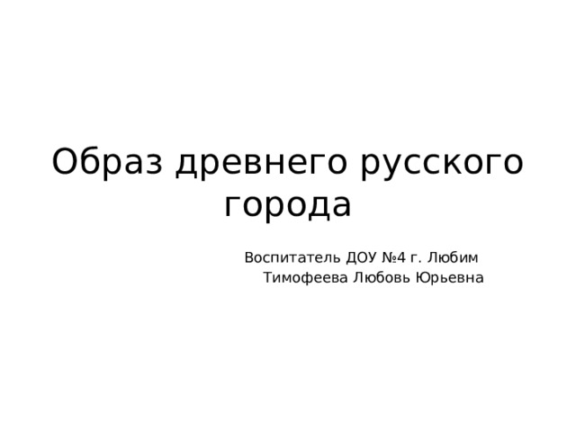 Образ древнего русского города Воспитатель ДОУ №4 г. Любим Тимофеева Любовь Юрьевна 