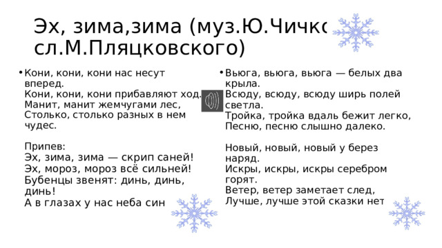 Эх, зима,зима (муз.Ю.Чичкова сл.М.Пляцковского) ­Кони, кони, кони нас несут вперед.  Кони, кони, кони прибавляют ход.  Манит, манит жемчугами лес,  Столько, столько разных в нем чудес.   Припев:  Эх, зима, зима — скрип саней!  Эх, мороз, мороз всё сильней!  Бубенцы звенят: динь, динь, динь!  А в глазах у нас неба синь.   Вьюга, вьюга, вьюга — белых два крыла.  Всюду, всюду, всюду ширь полей светла.  Тройка, тройка вдаль бежит легко,  Песню, песню слышно далеко.   Новый, новый, новый у берез наряд.  Искры, искры, искры серебром горят.  Ветер, ветер заметает след,  Лучше, лучше этой сказки нет.   