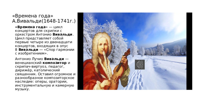 «Времена года» А.Вивальди(1648-1741г.) «Времена   года » — цикл концертов для скрипки с оркестром Антонио  Вивальди . Цикл представляет собой первые четыре из двенадцати концертов, входящих в опус 8  Вивальди  — «Спор гармонии с изобретением». Антонио Лучио  Вивальди  — венецианский  композитор  и скрипач-виртуоз, педагог, дирижёр, католический священник. Оставил огромное и разнообразное композиторское наследие: оперы, оратории, инструментальную и камерную музыку. 