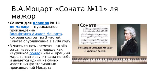 В.А.Моцарт «Соната №11» ля мажор Соната для  клавира  № 11  ля мажор  — музыкальное произведение  Вольфганга Амадея Моцарта , которая состоит из 3 частей. Соната опубликована в 1784 году. 3 часть сонаты, отмеченная alla turca, известная в народе как «Турецкое  рондо » или «Турецкий марш», часто звучит сама по себе и является одним из самых известных фортепианных произведений Моцарта Соната 