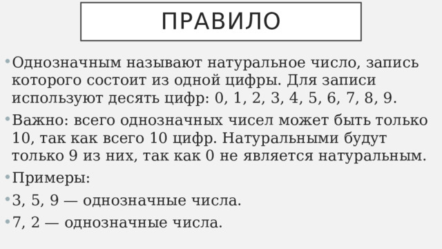 Правило Однозначным называют натуральное число, запись которого состоит из одной цифры. Для записи используют десять цифр: 0, 1, 2, 3, 4, 5, 6, 7, 8, 9. Важно: всего однозначных чисел может быть только 10, так как всего 10 цифр. Натуральными будут только 9 из них, так как 0 не является натуральным. Примеры: 3, 5, 9 — однозначные числа. 7, 2 — однозначные числа. 